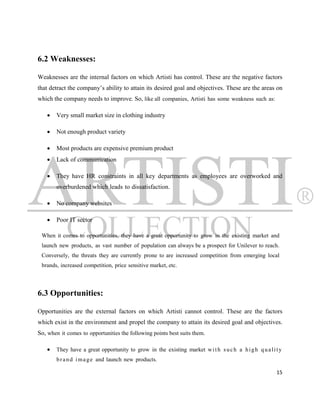 6.2 Weaknesses:

Weaknesses are the internal factors on which Artisti has control. These are the negative factors
that detract the company‟s ability to attain its desired goal and objectives. These are the areas on
which the company needs to improve. So, like all companies, Artisti has some weakness such as:

       Very small market size in clothing industry

       Not enough product variety

       Most products are expensive premium product
       Lack of communication

       They have HR constraints in all key departments as employees are overworked and
        overburdened which leads to dissatisfaction.

       No company websites

       Poor IT sector

 When it comes to opportunities, they have a great opportunity to grow in the existing market and
 launch new products, as vast number of population can always be a prospect for Unilever to reach.
 Conversely, the threats they are currently prone to are increased competition from emerging local
 brands, increased competition, price sensitive market, etc.



6.3 Opportunities:

Opportunities are the external factors on which Artisti cannot control. These are the factors
which exist in the environment and propel the company to attain its desired goal and objectives.
So, when it comes to opportunities the following points best suits them.

       They have a great opportunity to grow in the existing market w i t h s u c h a h i g h q u a l i t y
        b r a n d i m a g e and launch new products.

                                                                                                         15
 