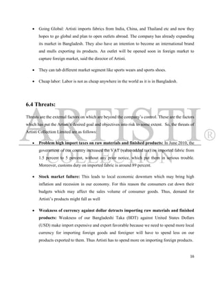    Going Global: Artisti imports fabrics from India, China, and Thailand etc and now they
       hopes to go global and plan to open outlets abroad. The company has already expanding
       its market in Bangladesh. They also have an intention to become an international brand
       and mulls exporting its products. An outlet will be opened soon in foreign market to
       capture foreign market, said the director of Artisti.

      They can tab different market segment like sports wears and sports shoes.

      Cheap labor: Labor is not as cheap anywhere in the world as it is in Bangladesh.




6.4 Threats:

Threats are the external factors on which are beyond the company‟s control. These are the factors
which has put the Artisti‟s desired goal and objectives into risk to some extent. So, the threats of
Artisti Collection Limited are as follows:

      Problem high import taxes on raw materials and finished products: In June 2010, the
       government of our country increased the VAT (value-added tax) on imported fabric from
       1.5 percent to 5 percent, without any prior notice, which put them in serious trouble.
       Moreover, customs duty on imported fabric is around 89 percent.

      Stock market failure: This leads to local economic downturn which may bring high
       inflation and recession in our economy. For this reason the consumers cut down their
       budgets which may affect the sales volume of consumer goods. Thus, demand for
       Artisti‟s products might fall as well

      Weakness of currency against dollar detracts importing raw materials and finished
       products: Weakness of our Bangladeshi Taka (BDT) against United States Dollars
       (USD) make import expensive and export favorable because we need to spend more local
       currency for importing foreign goods and foreigner will have to spend less on our
       products exported to them. Thus Artisti has to spend more on importing foreign products.


                                                                                                 16
 