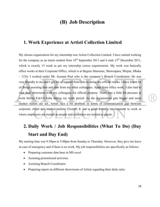 (B) Job Description


   1. Work Experience at Artisti Collection Limited

My chosen organization for my internship was Artisti Collection Limited. I have started working
for the company as an intern student from 18th September 2011 and it ends 15th December 2011,
which is exactly 13 week as per my internship course requirements. My work was basically
office works at their Corporate Office, which is at Begum Sharonee, Shewrapara, Mirpur, Dhaka
– 1216. I worked under Mr. Joyanta Paul who is the company‟s Branch Coordinator. He was
very friendly to me and I got lot of support from him in doing my official works. I have learnt lot
of things assisting him and also from my other colleagues. Apart from office work, I also had to
visit their showroom with my colleagues for official purpose. There was a little bit pressure at
work before Eid-Ul-Azha during my work period. As the organization gets bigger and more
market outlets are set, Artisti face a bit problem in terms of communication gap between
corporate office and market outlets. Overall, it was a good friendly environment to work at
where employees are treated as people and customers are treated as guests.


   2. Daily Work / Job Responsibilities (What To Do) (Day
       Start and Day End)
My starting time was 9:30pm to 5:00pm from Sunday to Thursday. However, they give me leave
in case of emergency and if there is no work. My job responsibilities are specifically as follows:
      Preparing customer data base in MS excel
      Assisting promotional activities
      Assisting Branch Coordinator
      Preparing report on different showrooms of Artisti regarding their daily sales




                                                                                                 18
 