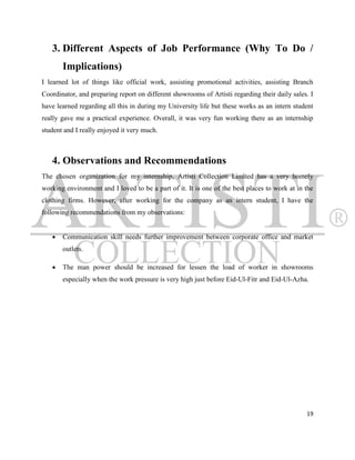 3. Different Aspects of Job Performance (Why To Do /
       Implications)
I learned lot of things like official work, assisting promotional activities, assisting Branch
Coordinator, and preparing report on different showrooms of Artisti regarding their daily sales. I
have learned regarding all this in during my University life but these works as an intern student
really gave me a practical experience. Overall, it was very fun working there as an internship
student and I really enjoyed it very much.



   4. Observations and Recommendations
The chosen organization for my internship, Artisti Collection Limited has a very homely
working environment and I loved to be a part of it. It is one of the best places to work at in the
clothing firms. However, after working for the company as an intern student, I have the
following recommendations from my observations:


      Communication skill needs further improvement between corporate office and market
       outlets.

      The man power should be increased for lessen the load of worker in showrooms
       especially when the work pressure is very high just before Eid-Ul-Fitr and Eid-Ul-Azha.




                                                                                               19
 