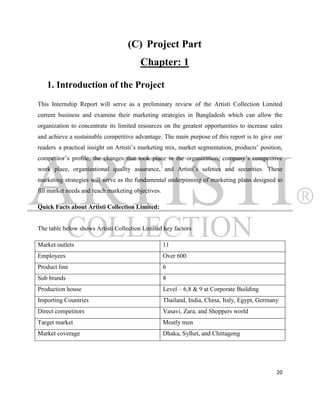 (C) Project Part
                                        Chapter: 1

   1. Introduction of the Project
This Internship Report will serve as a preliminary review of the Artisti Collection Limited
current business and examine their marketing strategies in Bangladesh which can allow the
organization to concentrate its limited resources on the greatest opportunities to increase sales
and achieve a sustainable competitive advantage. The main purpose of this report is to give our
readers a practical insight on Artisti‟s marketing mix, market segmentation, products‟ position,
competitor‟s profile, the changes that took place in the organization, company‟s competitive
work place, organizational quality assurance, and Artisti‟s safeties and securities. These
marketing strategies will serve as the fundamental underpinning of marketing plans designed to
fill market needs and reach marketing objectives.

Quick Facts about Artisti Collection Limited:


The table below shows Artisti Collection Limited key factors

Market outlets                                      11
Employees                                           Over 600
Product line                                        6
Sub brands                                          8
Production house                                    Level – 6,8 & 9 at Corporate Building
Importing Countries                                 Thailand, India, China, Italy, Egypt, Germany
Direct competitors                                  Vasavi, Zara, and Shoppers world
Target market                                       Mostly men
Market coverage                                     Dhaka, Sylhet, and Chittagong




                                                                                                20
 