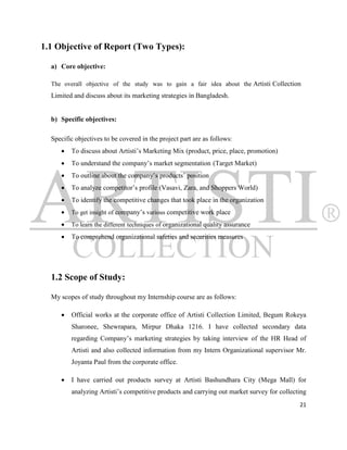 1.1 Objective of Report (Two Types):

  a) Core objective:

  The overall objective of the study was to gain a fair idea about the Artisti Collection
  Limited and discuss about its marketing strategies in Bangladesh.


  b) Specific objectives:

  Specific objectives to be covered in the project part are as follows:
        To discuss about Artisti‟s Marketing Mix (product, price, place, promotion)
        To understand the company‟s market segmentation (Target Market)
        To outline about the company‟s products‟ position
        To analyze competitor‟s profile (Vasavi, Zara, and Shoppers World)
        To identify the competitive changes that took place in the organization
        To get insight of company‟s various competitive work place
        To learn the different techniques of organizational quality assurance
        To comprehend organizational safeties and securities measures




  1.2 Scope of Study:

  My scopes of study throughout my Internship course are as follows:

        Official works at the corporate office of Artisti Collection Limited, Begum Rokeya
         Sharonee, Shewrapara, Mirpur Dhaka 1216. I have collected secondary data
         regarding Company‟s marketing strategies by taking interview of the HR Head of
         Artisti and also collected information from my Intern Organizational supervisor Mr.
         Joyanta Paul from the corporate office.

        I have carried out products survey at Artisti Bashundhara City (Mega Mall) for
         analyzing Artisti‟s competitive products and carrying out market survey for collecting
                                                                                            21
 