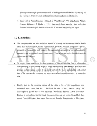 primary data through questionnaires as it is the biggest outlet in Dhaka city having all
        the variety of Artisti products and one the most crowded area in Dhaka city.

       Sales work at Artisti Gulshan – 2 branch at “Putul House”: NW (J) 2, Kamal Ataturk
        Avenue, Gulshan – 2, Dhaka – 1212. I have carried out secondary data collection
        from the sales managers and the sales staffs of the branch regarding the report.




1.3 Limitations:

   The company does not have sufficient source of primary and secondary data in details
    about their marketing mix, market segmentation, products‟ position, competitor‟s profile,
    competitive changes that took place in the organization, competitive work place, quality
    assurance, and safeties and securities measures. That is why the collecting of the data in
    details was not smooth.


   To prepare this report I have faced the problems of data accessibility. Due to information
    confidentiality, I have limited ways to verify the accuracy data obtained from both the
    primary and secondary source. It was really difficult for me to accumulate confidential
    data of the company for preparing my report, specially their pricing strategy in marketing
    mix.



   Finally, due to the sensitive nature of the data, a lot of the calculations and
    numerical data could not b e           included i n t h e r e p o r t . H e r e , o n l y the
    d e s c r i p t i v e p a r t s h a v e been revealed. Moreover, because Artisti Collection
    Limited is not enlisted in the Stock Exchange, they are not obliged to publish their
    annual Financial Report. As a result, there are no financial data provided in this report.




                                                                                                22
 