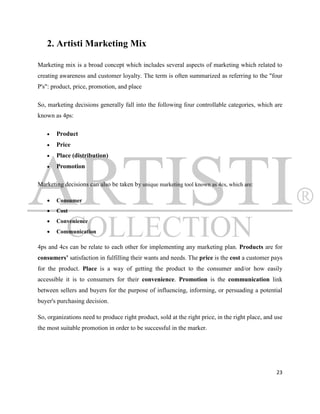 2. Artisti Marketing Mix

Marketing mix is a broad concept which includes several aspects of marketing which related to
creating awareness and customer loyalty. The term is often summarized as referring to the "four
P's": product, price, promotion, and place

So, marketing decisions generally fall into the following four controllable categories, which are
known as 4ps:

      Product
      Price
      Place (distribution)
      Promotion

Marketing decisions can also be taken by unique marketing tool known as 4cs, which are:

      Consumer
      Cost
      Convenience
      Communication

4ps and 4cs can be relate to each other for implementing any marketing plan. Products are for
consumers’ satisfaction in fulfilling their wants and needs. The price is the cost a customer pays
for the product. Place is a way of getting the product to the consumer and/or how easily
accessible it is to consumers for their convenience. Promotion is the communication link
between sellers and buyers for the purpose of influencing, informing, or persuading a potential
buyer's purchasing decision.

So, organizations need to produce right product, sold at the right price, in the right place, and use
the most suitable promotion in order to be successful in the marker.




                                                                                                  23
 