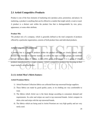 2.1 Artisti Competitive Products

Product is one of the four elements of marketing mix (product, price, promotion, and place). In
marketing, a product is anything that can be offered to a market that might satisfy a want or need.
A product is a distinct unit within the product line that is distinguishable by size, price,
appearance, or some other attribute.


Product Mix
The product mix of a company, which is generally defined as the total composite of products
offered by a particular organization, consists of both product lines and individual products.



Artisti Competitive Product Line:

A product line is a group of products within the product mix that are closely related, either
because they function in a similar manner, are sold to the same customer groups, are marketed
through the same types of outlets, or fall within given price ranges. It is a group of related
products manufactured by a single company. Artisti‟s competitive products line focusing on their
target market is described below:




2.1.1) Artisti Men’s Shirts feature:

Artisti Premium Shirts:

   1) Artisti Premium Collection fabrics are collected from top renowned foreign suppliers.
   2) These fabrics are made by good quality yearn, so its clothing are very comfortable to
       wear.
   3) The fabrics which Artisti use is the latest design according to consumers demand and
       requirements. Its color and stripes are used in top renowned brands. Artisti compare its
       shirts color and strips with the top renowned brands.
   4) The fabrics which are being used in Artisti Premium are very high quality and are very
       rarely used.
                                                                                                24
 