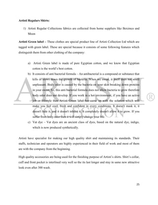 Artisti Regulars Shirts:

   1) Artisti Regular Collections fabrics are collected from home suppliers like Beximco and
       Moon

Artisti Green label – These clothes are special product line of Artisti Collection Ltd which are
tagged with green label. These are special because it consists of some following features which
distinguish them from other clothing of the company:


       a) Artisti Green label is made of pure Egyptian cotton, and we know that Egyptian
           cotton is the world‟s best cotton.
       b) It consists of anti bacterial formula – An antibacterial is a compound or substance that
           kills or slows down the growth of bacteria. When we sweat, it itself does not smell
           unpleasant. Body odor is caused by the bacteria on your skin breaking down proteins
           in your sweat. So, this anti bacterial formula does not allow bacteria to grow therefore
           body odor does not develop. If you work in a hot environment, if you have an active
           job or lifestyle then Artisti Green label has came up with the solution which will
           make you feel cool, fresh and confident in every conditions. It doesn't mask it, it
           doesn't hide it, and it doesn't inhibit it. It completely doesn't allow it to grow. If you
           suffer from body odor then it will simply change your life.
       c) Vat dye – Vat dyes are an ancient class of dyes, based on the natural dye, indigo,
           which is now produced synthetically.


Artisti have specialist for making our high quality shirt and maintaining its standards. Their
staffs, technician and operators are highly experienced in their field of work and most of them
are with the company from the beginning.

High quality accessories are being used for the finishing purpose of Artisti‟s shirts. Shirt‟s collar,
cuff and front pocket is interlined very well so the its last longer and stay in same new attractive
look even after 300 wash.




                                                                                                   25
 