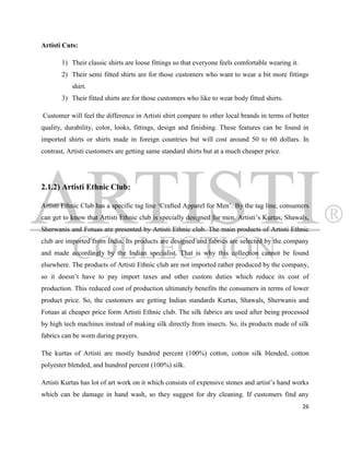 Artisti Cuts:

       1) Their classic shirts are loose fittings so that everyone feels comfortable wearing it.
       2) Their semi fitted shirts are for those customers who want to wear a bit more fittings
           shirt.
       3) Their fitted shirts are for those customers who like to wear body fitted shirts.

Customer will feel the difference in Artisti shirt compare to other local brands in terms of better
quality, durability, color, looks, fittings, design and finishing. These features can be found in
imported shirts or shirts made in foreign countries but will cost around 50 to 60 dollars. In
contrast, Artisti customers are getting same standard shirts but at a much cheaper price.




2.1.2) Artisti Ethnic Club:

Artisti Ethnic Club has a specific tag line „Crafted Apparel for Men‟. By the tag line, consumers
can get to know that Artisti Ethnic club is specially designed for men. Artisti‟s Kurtas, Shawals,
Sherwanis and Fotuas are presented by Artisti Ethnic club. The main products of Artisti Ethnic
club are imported from India. Its products are designed and fabrics are selected by the company
and made accordingly by the Indian specialist. That is why this collection cannot be found
elsewhere. The products of Artisti Ethnic club are not imported rather produced by the company,
so it doesn‟t have to pay import taxes and other custom duties which reduce its cost of
production. This reduced cost of production ultimately benefits the consumers in terms of lower
product price. So, the customers are getting Indian standards Kurtas, Shawals, Sherwanis and
Fotuas at cheaper price form Artisti Ethnic club. The silk fabrics are used after being processed
by high tech machines instead of making silk directly from insects. So, its products made of silk
fabrics can be worn during prayers.

The kurtas of Artisti are mostly hundred percent (100%) cotton, cotton silk blended, cotton
polyester blended, and hundred percent (100%) silk.

Artisti Kurtas has lot of art work on it which consists of expensive stones and artist‟s hand works
which can be damage in hand wash, so they suggest for dry cleaning. If customers find any
                                                                                                   26
 