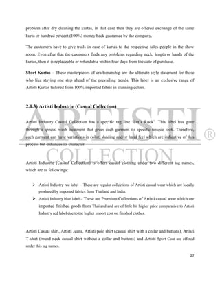 problem after dry cleaning the kurtas, in that case then they are offered exchange of the same
kurta or hundred percent (100%) money back guarantee by the company.

The customers have to give trials in case of kurtas to the respective sales people in the show
room. Even after that the customers finds any problems regarding neck, length or hands of the
kurtas, then it is replaceable or refundable within four days from the date of purchase.

Short Kurtas – These masterpieces of craftsmanship are the ultimate style statement for those
who like staying one step ahead of the prevailing trends. This label is an exclusive range of
Artisti Kurtas tailored from 100% imported fabric in stunning colors.



2.1.3) Artisti Industrie (Casual Collection)


Artisti Industry Casual Collection has a specific tag line „Let‟s Rock‟. This label has gone
through a special wash treatment that gives each garment its specific unique look. Therefore,
each garment can have variations in color, shading and/or hand feel which are indicative of this
process but enhances its character.



Artisti Industrie (Casual Collection) is offers casual clothing under two different tag names,
which are as followings:


     Artisti Industry red label – These are regular collections of Artisti casual wear which are locally
        produced by imported fabrics from Thailand and India.
     Artisti Industry blue label – These are Premium Collections of Artisti casual wear which are
        imported finished goods from Thailand and are of little bit higher price comparative to Artisti
        Industry red label due to the higher import cost on finished clothes.



Artisti Casual shirt, Artisti Jeans, Artisti polo shirt (casual shirt with a collar and buttons), Artisti
T-shirt (round neck casual shirt without a collar and buttons) and Artisti Sport Coat are offered
under this tag names.

                                                                                                      27
 