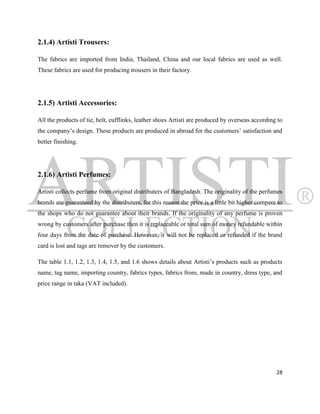 2.1.4) Artisti Trousers:

The fabrics are imported from India, Thailand, China and our local fabrics are used as well.
These fabrics are used for producing trousers in their factory.




2.1.5) Artisti Accessories:

All the products of tie, belt, cufflinks, leather shoes Artisti are produced by overseas according to
the company‟s design. These products are produced in abroad for the customers‟ satisfaction and
better finishing.




2.1.6) Artisti Perfumes:

Artisti collects perfume from original distributers of Bangladesh. The originality of the perfumes
brands are guaranteed by the distributers, for this reason the price is a little bit higher compare to
the shops who do not guarantee about their brands. If the originality of any perfume is proven
wrong by customers after purchase then it is replaceable or total sum of money refundable within
four days from the date of purchase. However, it will not be replaced or refunded if the brand
card is lost and tags are remover by the customers.

The table 1.1, 1.2, 1.3, 1.4, 1.5, and 1.6 shows details about Artisti‟s products such as products
name, tag name, importing country, fabrics types, fabrics from, made in country, dress type, and
price range in taka (VAT included).




                                                                                                   28
 