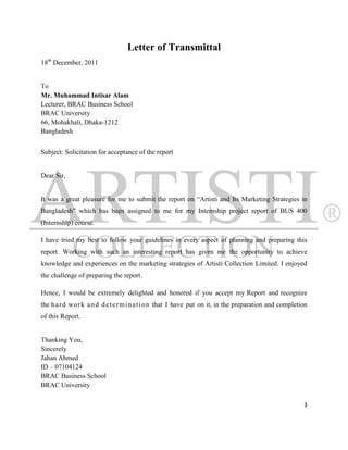 Letter of Transmittal
18th December, 2011


To
Mr. Muhammad Intisar Alam
Lecturer, BRAC Business School
BRAC University
66, Mohakhali, Dhaka-1212
Bangladesh


Subject: Solicitation for acceptance of the report


Dear Sir,


It was a great pleasure for me to submit the report on “Artisti and Its Marketing Strategies in
Bangladesh” which has been assigned to me for my Internship project report of BUS 400
(Internship) course.

I have tried my best to follow your guidelines in every aspect of planning and preparing this
report. Working with such an interesting report has given me the opportunity to achieve
knowledge and experiences on the marketing strategies of Artisti Collection Limited. I enjoyed
the challenge of preparing the report.

Hence, I would be extremely delighted and honored if you accept my Report and recognize
the h a r d work a n d d e t e r m i n a t i o n that I have put on it, in the preparation and completion
of this Report.


Thanking You,
Sincerely
Jahan Ahmed
ID – 07104124
BRAC Business School
BRAC University

                                                                                                       3
 