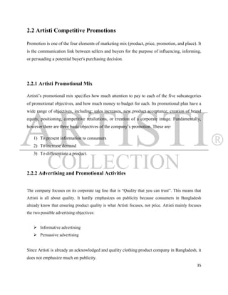 2.2 Artisti Competitive Promotions

Promotion is one of the four elements of marketing mix (product, price, promotion, and place). It
is the communication link between sellers and buyers for the purpose of influencing, informing,
or persuading a potential buyer's purchasing decision.




2.2.1 Artisti Promotional Mix

Artisti‟s promotional mix specifies how much attention to pay to each of the five subcategories
of promotional objectives, and how much money to budget for each. Its promotional plan have a
wide range of objectives, including: sales increases, new product acceptance, creation of brand
equity, positioning, competitive retaliations, or creation of a corporate image. Fundamentally,
however there are three basic objectives of the company‟s promotion. These are:

   1) To present information to consumers
   2) To increase demand
   3) To differentiate a product.



2.2.2 Advertising and Promotional Activities


The company focuses on its corporate tag line that is “Quality that you can trust”. This means that
Artisti is all about quality. It hardly emphasizes on publicity because consumers in Bangladesh
already know that ensuring product quality is what Artisti focuses, not price. Artisti mainly focuses
the two possible advertising objectives:


    Informative advertising
    Persuasive advertising


Since Artisti is already an acknowledged and quality clothing product company in Bangladesh, it
does not emphasize much on publicity.
                                                                                                  35
 