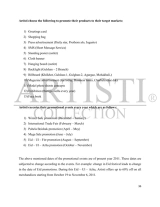 Artisti choose the following to promote their products to their target markets:


   1) Greetings card
   2) Shopping bag
   3) Press advertisement (Daily star, Prothom alo, Juganto)
   4) SMS (Short Message Service)
   5) Standing poster (outlet)
   6) Cloth banner
   7) Hanging board (outlet)
   8) Backlight (Gulshan – 2 Branch)
   9) Billboard (Khilkhet, Gulshan-1, Gulghan-2, Agargao, Mohakhali,)
   10) Magazine advertisement (Ice today, Business times, Charbela char dik)
   11) Model photo shoots concepts
   12) Exhibition (Banijjo mella every year)
   13) Face book


Artisti executes their promotional events every year which are as follows:


   1) Winter Sale promotion (December – January)
   2) International Trade Fair (February – March)
   3) Pohela Boishak promotion (April – May)
   4) Mega Sale promotion (June – July)
   5) Eid – Ul – Fitr promotion (August – September)
   6) Eid – Ul – Azha promotion (October – November)



The above mentioned dates of the promotional events are of present year 2011. These dates are
subjected to change according to the events. For example: change in Eid festival leads to change
in the date of Eid promotions. During this Eid – Ul – Azha, Artisti offers up to 60% off on all
merchandizes starting from October 19 to November 6, 2011.


                                                                                             36
 