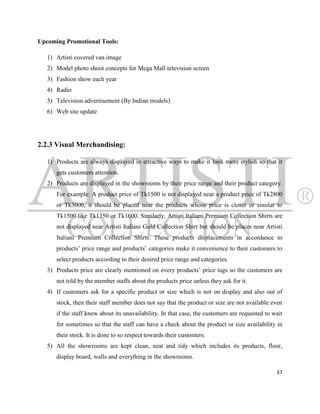 Upcoming Promotional Tools:

   1) Artisti covered van image
   2) Model photo shoot concepts for Mega Mall television screen
   3) Fashion show each year
   4) Radio
   5) Television advertisement (By Indian models)
   6) Web site update




2.2.3 Visual Merchandising:

   1) Products are always displayed in attractive ways to make it look more stylish so that it
      gets customers attention.
   2) Products are displayed in the showrooms by their price range and their product category.
      For example: A product price of Tk1500 is not displayed near a product price of Tk2800
      or Tk3000, it should be placed near the products whose price is closer or similar to
      Tk1500 like Tk1350 or Tk1600. Similarly, Artisti Italiani Premium Collection Shirts are
      not displayed near Artisti Italiani Gold Collection Shirt but should be places near Artisti
      Italiani Premium Collection Shirts. These products displacements in accordance to
      products‟ price range and products‟ categories make it convenience to their customers to
      select products according to their desired price range and categories.
   3) Products price are clearly mentioned on every products‟ price tags so the customers are
      not told by the member staffs about the products price unless they ask for it.
   4) If customers ask for a specific product or size which is not on display and also out of
      stock, then their staff member does not say that the product or size are not available even
      if the staff knew about its unavailability. In that case, the customers are requested to wait
      for sometimes so that the staff can have a check about the product or size availability in
      their stock. It is done to so respect towards their customers.
   5) All the showrooms are kept clean, neat and tidy which includes its products, floor,
      display board, walls and everything in the showrooms.

                                                                                                37
 