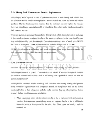 2.2.4 Money Back Guarantee or Product Replacement

According to Artisti‟s policy, in case of product replacement or total money back refund, then
the customers has to come with the product‟s receive within the fourth day from the date of
purchase. After the fourth day from purchase date, the customers can only replace the product.
However, altered items are not changeable or refundable. This policy is also clearly mentioned in
their products receive.

When any customers exchange their products, if the products which he or she wants to exchange
it for worth less than the product which he or she wants to exchange, in that case the difference
in price is balanced by cash. For example: Customer exchanging a shirt of worth price Tk5000
for a shirt of worth price Tk4000, so in this case the customer will get cash of Tk1000.

All the rejected products are brought back to the corporate office along with their reasons for
their rejections in details. Their defects are clearly mentioned.




2.2.5 Customer Service

Customer service is the provision of service to customers before, during and after a purchase.

According to Turban et al. (2002), “Customer service is a series of activities designed to enhance
the level of customer satisfaction – that is, the feeling that a product or service has met the
customer expectation."

Artisti provide customers service to satisfy their customers and thereby making their product
more competitive against their rival companies. Branch in charge must train all the factors
mentioned below to their salesperson and also make sure that they are following these factors
properly for best possible customer satisfaction.

      When a customer enters into the showroom, he or she is welcomed with an honorable
       greeting. If the customer wants to know about any products then he or she is told details
       about the products descriptions like its color, size, fabric types and quality, made in
       countries etc.
                                                                                                 38
 