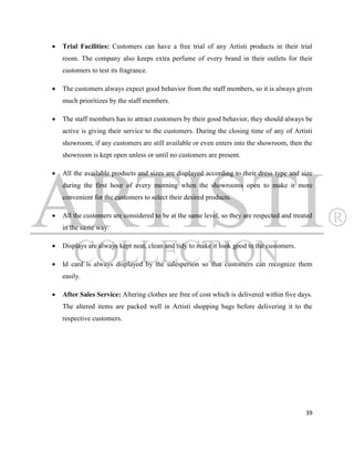    Trial Facilities: Customers can have a free trial of any Artisti products in their trial
    room. The company also keeps extra perfume of every brand in their outlets for their
    customers to test its fragrance.

   The customers always expect good behavior from the staff members, so it is always given
    much prioritizes by the staff members.

   The staff members has to attract customers by their good behavior, they should always be
    active is giving their service to the customers. During the closing time of any of Artisti
    showroom, if any customers are still available or even enters into the showroom, then the
    showroom is kept open unless or until no customers are present.

   All the available products and sizes are displayed according to their dress type and size
    during the first hour of every morning when the showrooms open to make it more
    convenient for the customers to select their desired products.

   All the customers are considered to be at the same level, so they are respected and treated
    in the same way.

   Displays are always kept neat, clean and tidy to make it look good to the customers.

   Id card is always displayed by the salesperson so that customers can recognize them
    easily.

   After Sales Service: Altering clothes are free of cost which is delivered within five days.
    The altered items are packed well in Artisti shopping bags before delivering it to the
    respective customers.




                                                                                            39
 