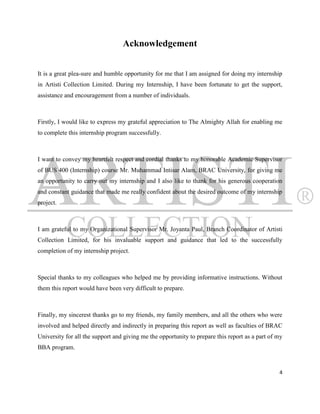 Acknowledgement


It is a great plea-sure and humble opportunity for me that I am assigned for doing my internship
in Artisti Collection Limited. During my Internship, I have been fortunate to get the support,
assistance and encouragement from a number of individuals.



Firstly, I would like to express my grateful appreciation to The Almighty Allah for enabling me
to complete this internship program successfully.



I want to convey my heartfelt respect and cordial thanks to my honorable Academic Supervisor
of BUS 400 (Internship) course Mr. Muhammad Intisar Alam, BRAC University, for giving me
an opportunity to carry out my internship and I also like to thank for his generous cooperation
and constant guidance that made me really confident about the desired outcome of my internship
project.



I am grateful to my Organizational Supervisor Mr. Joyanta Paul, Branch Coordinator of Artisti
Collection Limited, for his invaluable support and guidance that led to the successfully
completion of my internship project.



Special thanks to my colleagues who helped me by providing informative instructions. Without
them this report would have been very difficult to prepare.



Finally, my sincerest thanks go to my friends, my family members, and all the others who were
involved and helped directly and indirectly in preparing this report as well as faculties of BRAC
University for all the support and giving me the opportunity to prepare this report as a part of my
BBA program.


                                                                                                 4
 