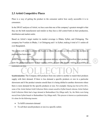 2.3 Artisti Competitive Places

Place is a way of getting the product to the consumer and/or how easily accessible it is to
consumers.

In the SWAT analyses of Artisti, we have seen that one of the company‟s greatest strength is that
they are the both manufacturer and retailer so they have a full control both on their production,
distribution and market outlet.

Based on Artisti‟s target market its market coverage is Dhaka, Sylhet, and Chittagong. The
company has 9 outlets in Dhaka, 1 in Chittagong and 1 in Sylhet, making it total of 11 outlets all
over Bangladesh.

The outlets will make it easy for the buyers to obtain the product or service once the decision to
purchase has been made.

Artisti has a very short lead times and convenient delivery schedules to distribute their products
from the production houses to their market outlets on time and thereby making it available to
customers on time.



Synchronization: The Company shift products from one outlet to another to match their products
supply with their demand. If there is less demand a specific products or size in a particular
showroom and if the product remains unsold then it is being shifted to another showroom where
there is more demand for the specific products or size. For example: During last Eid ul-Fitr 2011,
some of the Artisti Italiani Gold Collection Shirts remain unsold at Sylhet branch whereas Artisti Italiani
Gold Collection Shirts had a huge demand at Bashundhara City (Mega mall). So, the Shirts were being
moved from Sylhet branch to Bashundhara City (Mega mall). This process is known as synchronization.
It is done for the following reasons:

       To fulfill consumers demand
       To sell their unsold products or size in a specific outlets



                                                                                                        40
 