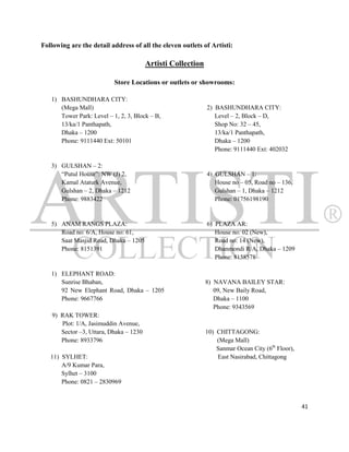 Following are the detail address of all the eleven outlets of Artisti:

                                         Artisti Collection

                           Store Locations or outlets or showrooms:

   1) BASHUNDHARA CITY:
      (Mega Mall)                                             2) BASHUNDHARA CITY:
      Tower Park: Level – 1, 2, 3, Block – B,                    Level – 2, Block – D,
      13/ka/1 Panthapath,                                        Shop No: 32 – 45,
      Dhaka – 1200                                               13/ka/1 Panthapath,
      Phone: 9111440 Ext: 50101                                  Dhaka – 1200
                                                                 Phone: 9111440 Ext: 402032

   3) GULSHAN – 2:
      “Putul House”: NW (J) 2,                                4) GULSHAN – 1:
      Kamal Ataturk Avenue,                                      House no – 05, Road no – 136,
      Gulshan – 2, Dhaka – 1212                                  Gulshan – 1, Dhaka – 1212
      Phone: 9883422                                             Phone: 01756198190


   5) ANAM RANGS PLAZA:                                       6) PLAZA AR:
      Road no: 6/A, House no: 61,                                House no: 02 (New),
      Saat Masjid Road, Dhaka – 1205                             Road no: 14 (New),
      Phone: 8151391                                             Dhanmondi R/A, Dhaka – 1209
                                                                 Phone: 8158578

   1) ELEPHANT ROAD:
      Sunrise Bhaban,                                         8) NAVANA BAILEY STAR:
      92 New Elephant Road, Dhaka – 1205                         09, New Baily Road,
      Phone: 9667766                                             Dhaka – 1100
                                                                 Phone: 9343569
    9) RAK TOWER:
       Plot: 1/A, Jasimuddin Avenue,
       Sector –3, Uttara, Dhaka – 1230                        10) CHITTAGONG:
       Phone: 8933796                                             (Mega Mall)
                                                                  Sanmar Ocean City (6th Floor),
   11) SYLHET:                                                    East Nasirabad, Chittagong
       A/9 Kumar Para,
       Sylhet – 3100
       Phone: 0821 – 2830969


                                                                                                   41
 