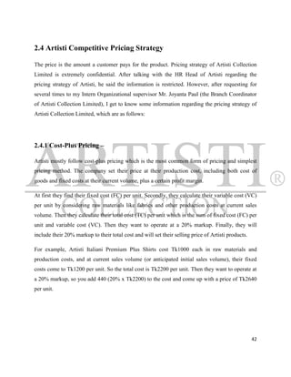 2.4 Artisti Competitive Pricing Strategy

The price is the amount a customer pays for the product. Pricing strategy of Artisti Collection
Limited is extremely confidential. After talking with the HR Head of Artisti regarding the
pricing strategy of Artisti, he said the information is restricted. However, after requesting for
several times to my Intern Organizational supervisor Mr. Joyanta Paul (the Branch Coordinator
of Artisti Collection Limited), I get to know some information regarding the pricing strategy of
Artisti Collection Limited, which are as follows:




2.4.1 Cost-Plus Pricing –

Artisti mostly follow cost-plus pricing which is the most common form of pricing and simplest
pricing method. The company set their price at their production cost, including both cost of
goods and fixed costs at their current volume, plus a certain profit margin.

At first they find their fixed cost (FC) per unit. Secondly, they calculate their variable cost (VC)
per unit by considering raw materials like fabrics and other production costs at current sales
volume. Then they calculate their total cost (TC) per unit which is the sum of fixed cost (FC) per
unit and variable cost (VC). Then they want to operate at a 20% markup. Finally, they will
include their 20% markup to their total cost and will set their selling price of Artisti products.

For example, Artisti Italiani Premium Plus Shirts cost Tk1000 each in raw materials and
production costs, and at current sales volume (or anticipated initial sales volume), their fixed
costs come to Tk1200 per unit. So the total cost is Tk2200 per unit. Then they want to operate at
a 20% markup, so you add 440 (20% x Tk2200) to the cost and come up with a price of Tk2640
per unit.




                                                                                                     42
 