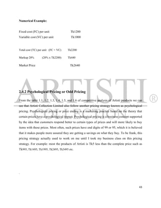 Numerical Example:


Fixed cost (FC) per unit                 Tk1200
Variable cost (VC) per unit              Tk1000



Total cost (TC) per unit (FC + VC)    Tk2200

Markup 20%        (20% x Tk2200)      Tk440

Market Price                            Tk2640




2.4.2 Psychological Pricing or Odd Pricing

From the table 1.1, 1.2, 1.3, 1.4, 1.5, and 1.6 of competitive analysis of Artisti products we can
see that Artisti Collection Limited also follow another pricing strategy known as psychological
pricing. Psychological pricing or price ending is a marketing practice based on the theory that
certain prices have a psychological impact. Psychological pricing is a business concept supported
by the idea that customers respond better to certain types of prices and will more likely to buy
items with these prices. Most often, such prices have end digits of 99 or 95, which it is believed
that it makes people more assured they are getting a savings on what they buy. To be frank, this
pricing strategy actually used to work on me until I took my business class on this pricing
strategy. For example: most the products of Artisti is Tk5 less than the complete price such as
Tk995, Tk1495, Tk1995, Tk2495, Tk3495 etc.




.



                                                                                               43
 