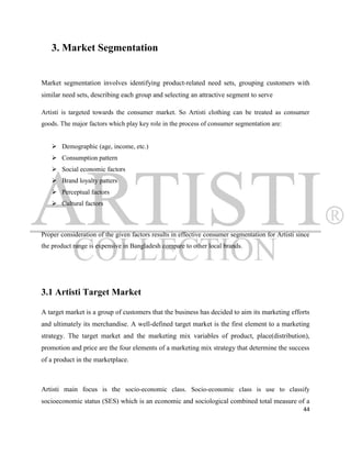3. Market Segmentation


Market segmentation involves identifying product-related need sets, grouping customers with
similar need sets, describing each group and selecting an attractive segment to serve

Artisti is targeted towards the consumer market. So Artisti clothing can be treated as consumer
goods. The major factors which play key role in the process of consumer segmentation are:


    Demographic (age, income, etc.)
    Consumption pattern
    Social economic factors
    Brand loyalty patters
    Perceptual factors
    Cultural factors



Proper consideration of the given factors results in effective consumer segmentation for Artisti since
the product range is expensive in Bangladesh compare to other local brands.




3.1 Artisti Target Market

A target market is a group of customers that the business has decided to aim its marketing efforts
and ultimately its merchandise. A well-defined target market is the first element to a marketing
strategy. The target market and the marketing mix variables of product, place(distribution),
promotion and price are the four elements of a marketing mix strategy that determine the success
of a product in the marketplace.



Artisti main focus is the socio-economic class. Socio-economic class is use to classify
socioeconomic status (SES) which is an economic and sociological combined total measure of a
                                                                                                   44
 