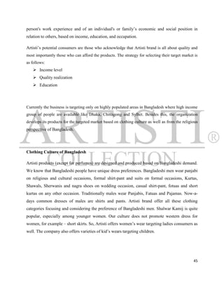 person's work experience and of an individual's or family‟s economic and social position in
relation to others, based on income, education, and occupation.

Artisti‟s potential consumers are those who acknowledge that Artisti brand is all about quality and
most importantly those who can afford the products. The strategy for selecting their target market is
as follows:
    Income level
    Quality realization
    Education




Currently the business is targeting only on highly populated areas in Bangladesh where high income
group of people are available like Dhaka, Chittagong and Sylhet. Besides this, the organization
develops its products for the targeted market based on clothing culture as well as from the religious
perspective of Bangladesh.




Clothing Culture of Bangladesh

Artisti products (except for perfumes) are designed and produced based on Bangladeshi demand.
We know that Bangladeshi people have unique dress preferences. Bangladeshi men wear panjabi
on religious and cultural occasions, formal shirt-pant and suits on formal occasions, Kurtas,
Shawals, Sherwanis and nagra shoes on wedding occasion, casual shirt-pant, fotuas and short
kurtas on any other occasion. Traditionally males wear Panjabis, Fatuas and Pajamas. Now-a-
days common dresses of males are shirts and pants. Artisti brand offer all these clothing
categories focusing and considering the preference of Bangladeshi men. Shalwar Kamij is quite
popular, especially among younger women. Our culture does not promote western dress for
women, for example – short skirts. So, Artisti offers women‟s wear targeting ladies consumers as
well. The company also offers varieties of kid‟s wears targeting children.




                                                                                                  45
 