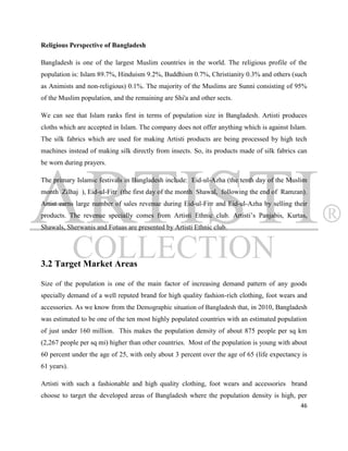 Religious Perspective of Bangladesh

Bangladesh is one of the largest Muslim countries in the world. The religious profile of the
population is: Islam 89.7%, Hinduism 9.2%, Buddhism 0.7%, Christianity 0.3% and others (such
as Animists and non-religious) 0.1%. The majority of the Muslims are Sunni consisting of 95%
of the Muslim population, and the remaining are Shi'a and other sects.

We can see that Islam ranks first in terms of population size in Bangladesh. Artisti produces
cloths which are accepted in Islam. The company does not offer anything which is against Islam.
The silk fabrics which are used for making Artisti products are being processed by high tech
machines instead of making silk directly from insects. So, its products made of silk fabrics can
be worn during prayers.

The primary Islamic festivals in Bangladesh include: Eid-ul-Azha (the tenth day of the Muslim
month Zilhaj ), Eid-ul-Fitr (the first day of the month Shawal, following the end of Ramzan).
Artist earns large number of sales revenue during Eid-ul-Fitr and Eid-ul-Azha by selling their
products. The revenue specially comes from Artisti Ethnic club. Artisti‟s Panjabis, Kurtas,
Shawals, Sherwanis and Fotuas are presented by Artisti Ethnic club.




3.2 Target Market Areas

Size of the population is one of the main factor of increasing demand pattern of any goods
specially demand of a well reputed brand for high quality fashion-rich clothing, foot wears and
accessories. As we know from the Demographic situation of Bangladesh that, in 2010, Bangladesh
was estimated to be one of the ten most highly populated countries with an estimated population
of just under 160 million. This makes the population density of about 875 people per sq km
(2,267 people per sq mi) higher than other countries. Most of the population is young with about
60 percent under the age of 25, with only about 3 percent over the age of 65 (life expectancy is
61 years).

Artisti with such a fashionable and high quality clothing, foot wears and accessories brand
choose to target the developed areas of Bangladesh where the population density is high, per
                                                                                             46
 