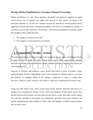 Meeting Market Equilibrium by Consumers Demand Forecasting

Market equilibrium is a state where quantities demanded and quantities supplied are equal.
Artisti always tries to produce and supply their product in their market according to the
consumers demand. So, for that, the company forecast the demand for Artisti products before
supplying it to their showrooms. Demand forecasting is the activity of estimating the quantity of
a product or service that consumers will purchase. Artisti forecast demand for its product supply
their product to their outlets based on

      The company‟s historical sales data
      The company‟s current data from test markets




   5. Competitor’s Profile – Artisti
The major competitors of Artisti currently in the market are Vasavi, Zara, and Shoppers World.
In terms of price of goods like men‟s formal wears, men‟s casual wears, kurtas, shawals,
sherwanis and fotuas, Artisti products are cheaper, whereas, in terms of quality their products are
same comparatively.

However, in Women‟s and children‟s wears, Artisti lack behind in terms of products variety
against Shoppers World. In Bangladesh, most of the consumers in clothing industry are women
and children. So, Shoppers World is the strongest competitors in terms of market share.
However, Artisti is a price winner in the market as they have cheapest price for men‟s wear.



Artisti can offer formal wears, men‟s casual wears, kurtas, shawals, sherwanis and fotuas at a
cheaper price comparatively because Vasavi, Zara, and Shoppers World imports goods from
abroad which involved import costs and other customs duties, on the other hand, Artisti imports
raw materials and fabrics and produce by international specialists and expert designers and
thereby maintaining the same standard as Vasavi, Zara, and Shoppers world but at much cheaper
price in men‟s wears.
                                                                                                49
 