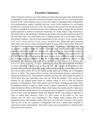 Executive Summary
Artisti Collection Limited is one of the leading and fastest growing ready-made clothing brands
in Bangladesh. Artisti Collection Limited was founded in the year 1992 as a sole proprietorship
business by Mr. Tariqur Rahman with a vision to be a leader in readymade outfits in Bangladesh
with professionalism, quality, reliability and trust. Artisti firmly emphasizes on real internal
growth and it is growing from year to year. The company is also proud of the fact that its growth
of sales is sustainable, is increasing always. Artisti marketing strictly maintains the international
quality parameter in relation to customer's requirement. Its strong brands image and having a
full control both on their production, distribution and market outlet are their greatest strength. On
the other hand, their very small market size in clothing industry due to less product variety is
their greatest weakness. They have good opportunities as they can grow in the existing market
w i t h s u c h a h i g h q u a l i t y b r a n d i m a g e and launch new products like sports wears and
sports shoes, they can also target international market by going global. Stock market failure and
high import taxes on raw materials and finished products. The purpose of this report is to give
our readers a practical insight on Artisti‟s marketing mix, market segmentation, products‟
position, competitor‟s profile, the changes that took place in the organization, company‟s
competitive work place, organizational quality assurance, and Artisti‟s safeties and securities. It
was quiet difficult for me in preparing this report because of the insufficient source of primary
and secondary data, inaccessibility of data due to information confidentiality, and lot of the
calculations and numerical data could not b e included i n t h i s r e p o r t a s I w o u l d n o t
a c c e s s t o t h e m p r o p e r l y. In t h e i r marketing mix, they offer almost all kinds of products
to create a complete fashion house, price is not their main concern to be focused in their
promotional activities but to build their quality and reliability attributes on consumers mind, they
have eleven market outlets all over the country among which nine in Dhaka, one in Chittagong,
and one in Sylhet. They mainly follow cost-plus and psychological pricing or odd pricing in
setting their products price. Their potential consumers are those who acknowledge the quality of
Artisti brand and most importantly those who can afford the products. They develop their
products for the targeted market based on clothing culture as well as from the religious
perspective of Bangladesh. Their target market areas are Dhaka, Chittagong and Sylhet where
the population density is high, per capita income is higher comparatively. The Company fall
under the Question Marks in The Boston Matrix which means their market growth is high and on
the other hand their market share is low. Among the major competitors of Artisti in the market
such as Vasavi, Zara, and Shoppers World, only Shoppers World is the strongest competitors in
terms of market share. However, Artisti is a price winner in the market as they have
cheapest price for men‟s wear comparatively. The company brings changes both in their
management and in their products variety. They have one of the best work place in the country.
They are one of the rear companies in Bangladesh who owns a quality plan, compliant to
international quality code/standards. They follow proper rules and regulations in following their
safety and security measures.
                                                                                                          5
 