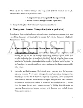 Artisti does not deal with their employee only. They have to deal with customers also. So, the
outcomes of the change taken place in two areas:

                          Management Focused Change(inside the organization)
                          Product Focused Change(outside the organization)

The changes that they have deal with since its beginning are as follows:

6.1 Management Focused Change (inside the organization)

Depending on the organizational needs and requirements sometimes some changes have taken
place. These changes are not visualized by the outsider that‟s why the changes are called inside
the organization change.




   6.1.1 Incremental or Continuous Change Based on Management:

  i.   Training Facilities to Employees: Previously their employees were not provided much
       training. But now on- the- job training is provided by the trainer. Special trainer gives
       them the instruction to do the thing more perfectly. They also arrange a lecture session
       before giving the training to understand the importance of producing quality product. The
       staff members were also informed by the trainer details regarding their products available
       in the outlets.

 ii.   Motivation and Reinforcement: Motivation is a very important factor for becoming a
       successful company. Artisti is now in this position only because they strongly motivate
       the employee and thus they do their work very nicely and perfectly. On the spot payments
       are available for the cloths manufacturers working for the organization. This is related to
       the continuous reinforcement schedule. It means after a certain type of activity they are
       given the reward for their work. It means that they‟ve fulfilled desired behavior was
       expecting. This system motivates the employee to do the things more perfectly because
       the expectation increases.


                                                                                               51
 