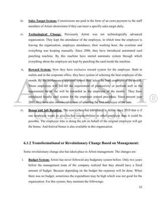 iii.     Sales Target System: Commissions are paid in the form of an extra payment to the staff
         members of Artisti showrooms if they can meet a specific sales target daily.

iv.      Technological Change: Previously Artisti was not technologically advanced
         organization. They kept the attendance of the employee, in which time the employee is
         leaving the organization, employee attendance, their working hour, the overtime and
         everything was keeping manually. Since 2006, they have introduced automated card
         punching machine. By this machine have started automatic system through which
         everything about the employee are kept by punching the card inside the machine.

 v.      Reward System: Now they have exclusive reward system for the employee. Both in
         outlets and in the corporate office, they have system of selecting the best employee of the
         month. By the performance appraisal system they select the both employee of the month.
         Those employees will full-fill the requirement of productivity or perform well as the
         requirement he or she will be rewarded as the employee of the month. They have
         introduced loyalty card system for the employee reward procedure. Since present year
         2011, they have also introduced system of selecting the best employee of the year.

vi.      Bonus and Job Rotation: The new system has introduced in Artisti since 2010 that is if
         one employee wants to give his/her responsibilities to other employee than it could be
         possible. The employee who is doing the job on behalf of the original employee will get
         the bonus. And festival bonus is also available in this organization.




      6.1.2 Transformational or Revolutionary Change Based on Management:

      Some revolutionary change also has taken place in Artisti management. The changes are:

  i.     Budget System: Artisti has never followed any budgetary system before. Only two years
         before the management team of the company realized that they should have a fixed
         amount of budget. Because depending on the budget the expenses will be done. When
         there was no budget, sometimes the expenditure may be high which was not good for the
         organization. For this system, they maintain the followings:
                                                                                                 52
 