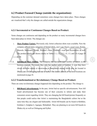 6.2 Product Focused Change (outside the organization):
Depending on the customer demand sometimes some changes have taken place. These changes
are visualized that‟s why the changes are called outside the organization change.




6.2.1 Incremental or Continuous Changes Based on Product:

Some changes are continuous and depending on the product so many incremental changes have
been taken place in Artisti. The changes are:

  i.   More Product Variety: Previously only Artisti collection shirts were available. Now the
       company offered many categories of formal shirts, men‟s suit, blazers, casual wears, Kurtas,
       Shawals, Sherwanis, Fotuas, Women‟s wear, Children‟s wear and Accessories as well.
       The product details are shown clearly in Tables 1.1, 1.2, 1.3, 1.4, 1.5, and 1.6 of page 29
       to 34.

 ii.   Introduced More Outlets: The Company has increased their number of outlets as the
       business expands. Previously they only has market outlet at Gulshen -2, now they have
       eleven different outlets or showrooms in Bangladesh among which nine are located in
       Dhaka, one in Chittagong and one in Sylhet. The details address of the store locations are
       mentioned at page 41.

6.2.2 Transformational or Revolutionary Change Based on Product:
There are some revolutionary changes happened also depending on the product. The change is:

  i.   Bill-Board Advertisement: In the past, Artisti had no specific advertisements. Now bill
       board advertisement has become one of their concerns to inform and make their
       consumers aware regarding Artisti. They are changing the bill board picture frequently so
       that people could realize that Artisti is maintaining the Bangladeshi culture but at the
       same time they are elegant and fashionable. Artisti bill-boards can be found in Khilkhet,
       Gulshan-1, Gulghan-2, Agargao, Mohakhali. They are planning to set more bill boards in
       Dhaka city as well as Chittagong and Sylhet.

                                                                                                54
 