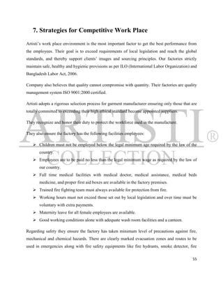 7. Strategies for Competitive Work Place
Artisti‟s work place environment is the most important factor to get the best performance from
the employees. Their goal is to exceed requirements of local legislation and reach the global
standards, and thereby support clients‟ images and sourcing principles. Our factories strictly
maintain safe, healthy and hygienic provisions as per ILO (International Labor Organization) and
Bangladesh Labor Act, 2006.

Company also believes that quality cannot compromise with quantity. Their factories are quality
management system ISO 9001:2000 certified.

Artisti adopts a rigorous selection process for garment manufacturer ensuring only those that are
totally committed to exceeding their high ethical standard become appointed suppliers.

They recognize and honor their duty to protect the workforce used in the manufacture.

They also ensure the factory has the following facilities employees:

    Children must not be employed below the legal minimum age required by the law of the
       country.
    Employees are to be paid no less than the legal minimum wage as required by the law of
       our country.
    Full time medical facilities with medical doctor, medical assistance, medical beds
       medicine, and proper first aid boxes are available in the factory premises.
    Trained fire fighting team must always available for protection from fire.
    Working hours must not exceed those set out by local legislation and over time must be
       voluntary with extra payments.
    Maternity leave for all female employees are available.
    Good working conditions alone with adequate wash room facilities and a canteen.

Regarding safety they ensure the factory has taken minimum level of precautions against fire,
mechanical and chemical hazards. There are clearly marked evacuation zones and routes to be
used in emergencies along with fire safety equipments like fire hydrants, smoke detector, fire

                                                                                              55
 