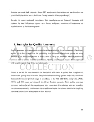 detector, gas mask, lock cutter etc. As per ISO requirements, instructions and warning signs are
posted in highly visible places, inside the factory in our local language (Bangla).

In order to ensure continued compliance, their manufacturers are frequently inspected and
reported by local independent agents. As a further safeguard, unannounced inspections are
regularly made by Artisti management.




   8. Strategies for Quality Assurance
Quality assurance is the systematic monitoring and evaluation of the various aspects of a project,
service or facility to maximize the probability that minimum standards of quality are being
attained by the production process. It helps Artisti to verify and determine whether products or
services meet or exceed customer expectations. Quality assurance is a process-driven approach
with specific steps to help define and attain goals.




Artisti is one of the rear companies in Bangladesh who owns a quality plan, compliant to
international quality code/ standards. They believe in maintaining systems and control measures
from yarn to finished products stage in accordance to the MIL-STD-105E along with AATC,
ASTM and ISO codes and standards to deliver flawless garments. Their quality assurance
personnel stationed at all the manufacturing sites ensure that all production units are geared to
run on customers quality requirements, thereby eliminating the last minute rejection factor giving
customers value for the money spent on their products.




                                                                                               56
 