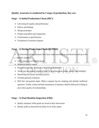 Quality Assurance is conducted in 3 stages of production, they are:

Stage – 1) Initial Productions Check (IPC):

    Lab testing for quality and performance
    Fabrics and findings
    Design prototypes
    Product assemblies and components
    Conformance to specifications
    Evaluations of customer requests



Stage – 2) During Productions Check (DUPRO):

    To determine whether products have been made according to specifications and up to the
      brand‟s standards
    100% inspection of finished goods
    Statistical quality control
    Proportion and type of defects in the total production lot.
    Artisti uses acceptance sampling based on sampling plans (single, double, and multiple).
    Monitoring the factory assembly process.
    Finished garment evaluation
    Mill flaw and general repair. Make a separate log for sampling and identify inefficient
      operators. Verbal, written and then termination of operators shall be followed in failing to
      prove their quality of workmanships.




Stage – 3) Final Random Inspection (FRI):

    Quality assurance while goods are stored at their showrooms
    Quality audits to determine the defect level of the output



                                                                                               57
 