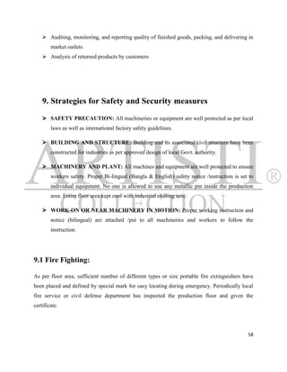  Auditing, monitoring, and reporting quality of finished goods, packing, and delivering in
        market outlets
     Analysis of returned products by customers




    9. Strategies for Safety and Security measures
     SAFETY PRECAUTION: All machineries or equipment are well protected as per local
        laws as well as international factory safety guidelines.

     BUILDING AND STRUCTURE: Building and its associated civil structure have been
        constructed for industries as per approved design of local Govt. authority.

     MACHINERY AND PLANT: All machines and equipment are well protected to ensure
        workers safety. Proper Bi-lingual (Bangla & English) safety notice /instruction is set to
        individual equipment. No one is allowed to use any metallic pin inside the production
        area. Entire floor area kept cool with industrial chilling unit.

     WORK-ON OR NEAR MACHINERY IN MOTION: Proper working instruction and
        notice (bilingual) are attached /put to all machineries and workers to follow the
        instruction.




9.1 Fire Fighting:

As per floor area, sufficient number of different types or size portable fire extinguishers have
been placed and defined by special mark for easy locating during emergency. Periodically local
fire service or civil defense department has inspected the production floor and given the
certificate.




                                                                                              58
 
