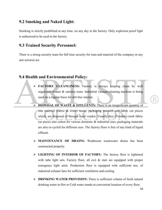 9.2 Smoking and Naked Light:

Smoking is strictly prohibited at any time, on any day in the factory. Only explosion proof light
is authorized to be used in the factory.

9.3 Trained Security Personnel:

There is a strong security team for full time security for man and material of the company or any
anti terrorist act.




9.4 Health and Environmental Policy:

              FACTORY CLEANLINESS: Factory is always keeping clean by well
                 organized cleaner & sanitary team. Industrial vacuum-cleaning machine is being
                 used on a regular basis for dirt free interior.

              DISPOSAL OF WASTE & EFFLUENTS: There is an insignificant quantity of
                 raw material (fabric & trims) waste, packaging material and fabric cut pieces
                 which, are disposed of through local vendor. Usually they (Vendor) crush fabric
                 cut pieces into cotton for various domestic & industrial uses, packaging materials
                 are also re-cycled for different uses. The factory floor is free of any kind of liquid
                 effluent.

              MAINTENANCE OF DRAINS: Washroom wastewater drains has been
                 constructed properly.

              LIGHTING OF INTERIOR OF FACTORY: The factory floor is lightened
                 with tube light sets. Factory floor, all exit & stair are equipped with proper
                 emergence light units. Production floor is equipped with sufficient nos. of
                 industrial exhaust fans for sufficient ventilation and cooling.

              DRINKING WATER PROVISION: There is sufficient volume of fresh natural
                 drinking water in Hot or Cold water stands at convenient location of every floor.
                                                                                                    59
 