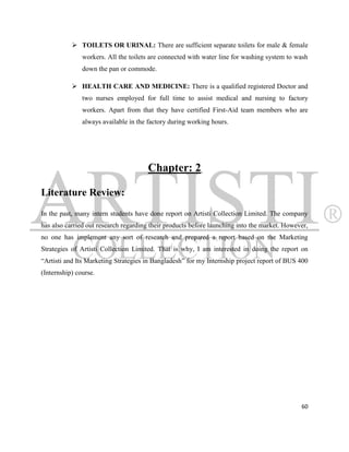  TOILETS OR URINAL: There are sufficient separate toilets for male & female
               workers. All the toilets are connected with water line for washing system to wash
               down the pan or commode.

            HEALTH CARE AND MEDICINE: There is a qualified registered Doctor and
               two nurses employed for full time to assist medical and nursing to factory
               workers. Apart from that they have certified First-Aid team members who are
               always available in the factory during working hours.




                                      Chapter: 2

Literature Review:
In the past, many intern students have done report on Artisti Collection Limited. The company
has also carried out research regarding their products before launching into the market. However,
no one has implement any sort of research and prepared a report based on the Marketing
Strategies of Artisti Collection Limited. That is why, I am interested in doing the report on
“Artisti and Its Marketing Strategies in Bangladesh” for my Internship project report of BUS 400
(Internship) course.




                                                                                              60
 