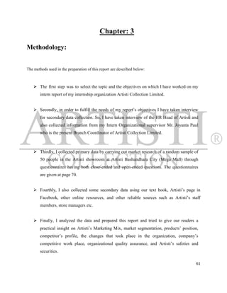 Chapter: 3

Methodology:


The methods used in the preparation of this report are described below:



     The first step was to select the topic and the objectives on which I have worked on my
        intern report of my internship organization Artisti Collection Limited.


     Secondly, in order to fulfill the needs of my report‟s objectives I have taken interview
        for secondary data collection. So, I have taken interview of the HR Head of Artisti and
        also collected information from my Intern Organizational supervisor Mr. Joyanta Paul
        who is the present Branch Coordinator of Artisti Collection Limited.



     Thirdly, I collected primary data by carrying out market research of a random sample of
        50 people in the Artisti showroom at Artisti Bashundhara City (Mega Mall) through
        questionnaires having both close-ended and open-ended questions. The questionnaires
        are given at page 70.

     Fourthly, I also collected some secondary data using our text book, Artisti‟s page in
        Facebook, other online resources, and other reliable sources such as Artisti‟s staff
        members, store managers etc.


     Finally, I analyzed the data and prepared this report and tried to give our readers a
        practical insight on Artisti‟s Marketing Mix, market segmentation, products‟ position,
        competitor‟s profile, the changes that took place in the organization, company‟s
        competitive work place, organizational quality assurance, and Artisti‟s safeties and
        securities.

                                                                                             61
 