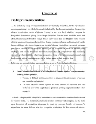 Chapter: 4

Findings/Recommendation:
At the end of any study few recommendations are normally prescribed. In this report some
recommendations are provided which might be helpful for the chosen organization. However, the
chosen organization, Artisti Collection Limited is the best local clothing company in
Bangladesh in terms of quality. It is always considered that the brand would be better and
efficient comparing to the other foreign brands like Vasavi, Zara and Shoppers world because
of the price competition, as products of those foreign brands are of same quality as Artisti brands
but are of higher price due to import taxes. Artisti Collection Limited has a standard business
practice of its own. I have prepared a report on the organization based on its marketing
strategies and I have found few recommendations, but yet comparatively their marketing
strategies are best than the other local companies. Some of the recommendations are being
implemented without much researcher due to limited access to their sensitive data.

Following are some of the few recommendations given to Artisti Collection Limited.



  i.   Create brand differentiation by creating exclusive brand segment compare to other
       clothing related products.
              To make it difficult for the competitors to diagnose the determinants of success
               and cannot be easily copied
              To create exclusive brand segment to create channel of consumer who are
               exclusive and within sophisticated premium clothing segment(introduce club
               concept )


To make a company more competitive, it has to build difficult to imitate elements in and around
its business model. The more multidimensional a firm‟s competitive advantage is, and the more
each dimension of competitive advantage is based on complex bundles of company‟s
capabilities, the more difficult it is for a competitor to diagnose the determinants of success.

                                                                                                62
 