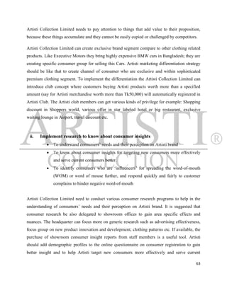 Artisti Collection Limited needs to pay attention to things that add value to their proposition,
because these things accumulate and they cannot be easily copied or challenged by competitors.

Artisti Collection Limited can create exclusive brand segment compare to other clothing related
products. Like Executive Motors they bring highly expensive BMW cars in Bangladesh; they are
creating specific consumer group for selling this Cars. Artisti marketing differentiation strategy
should be like that to create channel of consumer who are exclusive and within sophisticated
premium clothing segment. To implement the differentiation the Artisti Collection Limited can
introduce club concept where customers buying Artisti products worth more than a specified
amount (say for Artisti merchandise worth more than Tk50,000) will automatically registered in
Artisti Club. The Artisti club members can get various kinds of privilege for example: Shopping
discount in Shoppers world, various offer in star labeled hotel or big restaurant, exclusive
waiting lounge in Airport, travel discount etc.



 ii.   Implement research to know about consumer insights
              To understand consumers‟ needs and their perception on Artisti brand
              To know about consumer insights for targeting new consumers more effectively
               and serve current consumers better.
              To identify consumers who are „influencers‟ for spreading the word-of-mouth
               (WOM) or word of mouse further, and respond quickly and fairly to customer
               complains to hinder negative word-of-mouth


Artisti Collection Limited need to conduct various consumer research programs to help in the
understanding of consumers‟ needs and their perception on Artisti brand. It is suggested that
consumer research be also delegated to showroom offices to gain area specific effects and
nuances. The headquarter can focus more on generic research such as advertising effectiveness,
focus group on new product innovation and development, clothing patterns etc. If available, the
purchase of showroom consumer insight reports from staff members is a useful tool. Artisti
should add demographic profiles to the online questionnaire on consumer registration to gain
better insight and to help Artisti target new consumers more effectively and serve current

                                                                                               63
 