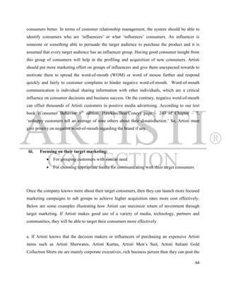 consumers better. In terms of customer relationship management, the system should be able to
identify consumers who are „influencers‟ or what „influences‟ consumers. An influencer is
someone or something able to persuade the target audience to purchase the product and it is
assumed that every target audience has an influencer group. Having good consumer insight from
this group of consumers will help in the profiling and acquisition of new consumers. Artisti
should put more marketing effort on groups of influencers and give them unexpected rewards to
motivate them to spread the word-of-mouth (WOM) or word of mouse further and respond
quickly and fairly to customer complains to hinder negative word-of-mouth. Word-of-mouth
communication is individual sharing information with other individuals, which are a critical
influence on consumer decisions and business success. On the contrary, negative word-of-mouth
can offset thousands of Artisti customers in positive media advertising. According to our text
book (Consumer Behavior 9th edition, Hawkins/Best/Coney) page – 243 of Chapter – 7,
„unhappy customers tell an average of nine others about their dissatisfaction.‟ So, Artisti must
give priority on negative word-of-mouth regarding the brand if any.




 iii.   Focusing on their target marketing:
              For grouping customers with similar need
              For choosing appropriate media for communicating with their target consumers




Once the company knows more about their target consumers, then they can launch more focused
marketing campaigns to sub groups to achieve higher acquisition rates more cost effectively.
Below are some examples illustrating how Artisti can maximize return of investment through
target marketing. If Artisti makes good use of a variety of media, technology, partners and
communities, they will be able to target their consumers more effectively.


a. If Artisti knows that the decision makers or influencers of purchasing an expensive Artisti
items such as Artisti Sherwanis, Artisti Kurtas, Artisti Men‟s Suit, Artisti Italiani Gold
Collection Shirts etc are mainly corporate executives, rich business person then they can post the

                                                                                               64
 