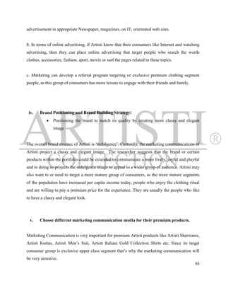advertisement in appropriate Newspaper, magazines, on IT, orientated web sites.


b. In terms of online advertising, if Artisti know that their consumers like Internet and watching
advertising, then they can place online advertising that target people who search the words
clothes, accessories, fashion, sport, movie or surf the pages related to these topics.


c. Marketing can develop a referral program targeting or exclusive premium clothing segment
people, as this group of consumers has more leisure to engage with their friends and family.




 iv.   Brand Positioning and Brand Building Strategy:
              Positioning the brand to match its quality by creating more classy and elegant
               image


The overall brand essence of Artisti is „indulgence‟. Currently, the marketing communications of
Artisti project a classy and elegant image. The researcher suggests that the brand or certain
products within the portfolio could be extended to communicate a more lively, joyful and playful
and in doing so projects the indulgence image to appeal to a wider group of audience. Artisti may
also want to or need to target a more mature group of consumers, as the more mature segments
of the population have increased per capita income today, people who enjoy the clothing ritual
and are willing to pay a premium price for the experience. They are usually the people who like
to have a classy and elegant look.




 v.    Choose different marketing communication media for their premium products.


Marketing Communication is very important for premium Artisti products like Artisti Sherwanis,
Artisti Kurtas, Artisti Men‟s Suit, Artisti Italiani Gold Collection Shirts etc. Since its target
consumer group is exclusive upper class segment that‟s why the marketing communication will
be very sensitive.
                                                                                               65
 