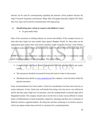 Internet can be used for communicating regarding the premium Artisti products because the
target Consumer frequently used Internet. Major daily Newspaper Specially English (The Daily
Star, New Age) can be used for communication with target group.


 vi.       Should bring more variety in women’s and children’s wears:
                     To gain market share


Most of the consumers in clothing industry are women and children. If the company focuses on
them then they might win more market share against Shoppers World. So, these help can the
organization gain market share and Artisti‟s products might eventually become a Star Products
where both market growth as well as market share is high in The Boston Matrix shown at page 48.



Beside all those recommendations mentioned above, I also would like to recommend some
others basic requirements for the organization. They are as follows:


          Communication skill needs further improvement between corporate office and market
           outlets.

          The man power should be increased for lessen the load of worker in showrooms.

          Should put more details on www.myartisti.com (the company‟s web site) about Artisti for
           general consumers.

Some recommendations have been made to Artisti for consideration, but these have been by no
means exhaustive. In fact, Artisti may well benefit from doing a few key moves very effectively
and for this they need a high level of consumer, since the clothing brand is basically high end in
Bangladesh market. The company should seek to be the first to create various difficult to imitate
points of differentiation to build sustainable competitive advantage and then aim to dominate in
different exclusive segments/markets. By doing this and then continuing in an iterative process,
Artisti can capture market share and lock in consumers for a sustained periods.

                                                                                               66
 