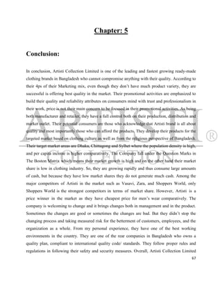 Chapter: 5


Conclusion:

In conclusion, Artisti Collection Limited is one of the leading and fastest growing ready-made
clothing brands in Bangladesh who cannot compromise anything with their quality. According to
their 4ps of their Marketing mix, even though they don‟t have much product variety, they are
successful is offering best quality in the market. Their promotional activities are emphasized to
build their quality and reliability attributes on consumers mind with trust and professionalism in
their work, price is not their main concern to be focused in their promotional activities. As being
both manufacturer and retailer, they have a full control both on their production, distribution and
market outlet. Their potential consumers are those who acknowledge that Artisti brand is all about
quality and most importantly those who can afford the products. They develop their products for the
targeted market based on clothing culture as well as from the religious perspective of Bangladesh.
Their target market areas are Dhaka, Chittagong and Sylhet where the population density is high,
and per capita income is higher comparatively. The Company fall under the Question Marks in
The Boston Matrix which means their market growth is high and on the other hand their market
share is low in clothing industry. So, they are growing rapidly and thus consume large amounts
of cash, but because they have low market shares they do not generate much cash. Among the
major competitors of Artisti in the market such as Vasavi, Zara, and Shoppers World, only
Shoppers World is the strongest competitors in terms of market share. However, Artisti is a
price winner in the market as they have cheapest price for men‟s wear comparatively. The
company is welcoming to change and it brings changes both in management and in the product.
Sometimes the changes are good or sometimes the changes are bad. But they didn‟t stop the
changing process and taking measured risk for the betterment of customers, employees, and the
organization as a whole. From my personal experience, they have one of the best working
environments in the country. They are one of the rear companies in Bangladesh who owns a
quality plan, compliant to international quality code/ standards. They follow proper rules and
regulations in following their safety and security measures. Overall, Artisti Collection Limited
                                                                                                67
 