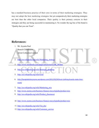 has a standard business practice of their own in terms of their marketing strategies. They
may not adopt the best marketing strategies but yet comparatively their marketing strategies
are best than the other local companies. Their quality is their primary concern in their
strategies and they are being successful in maintaining it. No wonder the tag line of the brand is
“Quality that you can Trust”.




References:
   1. Mr. Joyanta Paul
       Branch Coordinator
       Artisti Collection Limited


   2. http://en.wikipedia.org/wiki/Marketing_strategy

   3. http://www.mindtools.com/pages/article/newLDR_90.htm

   4. http://en.wikipedia.org/wiki/Strategic_planning

   5. http://en.wikipedia.org/wiki/Goal

   6. http://bangladesheconomy.wordpress.com/2011/03/24/local-clothing-brands-make-their-
       mark/

   7. http://en.wikipedia.org/wiki/Marketing_mix
   8. http://www.enotes.com/business-finance-encyclopedia/product-mix
   9. http://en.wikipedia.org/wiki/Product_(business)


   10. http://www.enotes.com/business-finance-encyclopedia/product-mix

   11. http://en.wikipedia.org/wiki/Vat_dye
   12. http://en.wikipedia.org/wiki/Customer_service


                                                                                               68
 