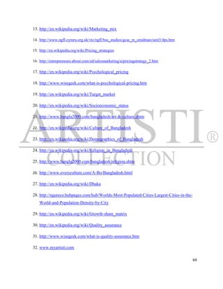 13. http://en.wikipedia.org/wiki/Marketing_mix

14. http://www.ngfl-cymru.org.uk/vtc/ngfl/bus_studies/gcse_m_smidman/unit3/4ps.htm

15. http://en.wikipedia.org/wiki/Pricing_strategies

16. http://entrepreneurs.about.com/od/salesmarketing/a/pricingstrategy_2.htm

17. http://en.wikipedia.org/wiki/Psychological_pricing

18. http://www.wisegeek.com/what-is-psychological-pricing.htm

19. http://en.wikipedia.org/wiki/Target_market

20. http://en.wikipedia.org/wiki/Socioeconomic_status

21. http://www.bangla2000.com/bangladesh/art-&-culture.shtm

22. http://en.wikipedia.org/wiki/Culture_of_Bangladesh

23. http://en.wikipedia.org/wiki/Demographics_of_Bangladesh

24. http://en.wikipedia.org/wiki/Religion_in_Bangladesh

25. http://www.bangla2000.com/bangladesh/religion.shtm

26. http://www.everyculture.com/A-Bo/Bangladesh.html

27. http://en.wikipedia.org/wiki/Dhaka

28. http://ngureco.hubpages.com/hub/Worlds-Most-Populated-Cities-Largest-Cities-in-the-
    World-and-Population-Density-by-City

29. http://en.wikipedia.org/wiki/Growth-share_matrix

30. http://en.wikipedia.org/wiki/Quality_assurance

31. http://www.wisegeek.com/what-is-quality-assurance.htm

32. www.myartisti.com

                                                                                          69
 