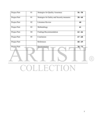 Project Part   01   Strategies for Quality Assurance              56 - 58

Project Part   01   Strategies for Safety and Security measures   58 - 60

Project Part   02   Literature Review                               60

Project Part   03   Methodology                                     61

Project Part   04   Findings/Recommendation                       62 - 66

Project Part   05   Conclusion                                    67 - 68

Project Part        References                                    68 - 69

Project Part        Questionnaires                                70 - 73




                                                                            7
 