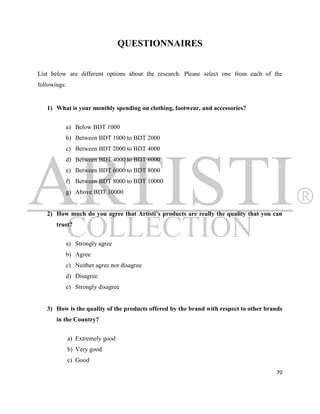 QUESTIONNAIRES


List below are different options about the research. Please select one from each of the
followings:


   1) What is your monthly spending on clothing, footwear, and accessories?


          a) Below BDT 1000
          b) Between BDT 1000 to BDT 2000
          c) Between BDT 2000 to BDT 4000
          d) Between BDT 4000 to BDT 6000
          e) Between BDT 6000 to BDT 8000
          f) Between BDT 8000 to BDT 10000
          g) Above BDT 10000


   2) How much do you agree that Artisti’s products are really the quality that you can
       trust?


          a) Strongly agree
          b) Agree
          c) Neither agree nor disagree
          d) Disagree
          e) Strongly disagree


   3) How is the quality of the products offered by the brand with respect to other brands
       in the Country?


              a) Extremely good
              b) Very good
              c) Good
                                                                                       70
 