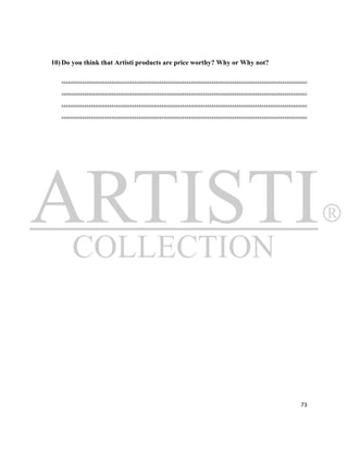 10) Do you think that Artisti products are price worthy? Why or Why not?

   ………………………………………………………………………………………………
   ………………………………………………………………………………………………
   ………………………………………………………………………………………………
   ………………………………………………………………………………………………




                                                                           73
 